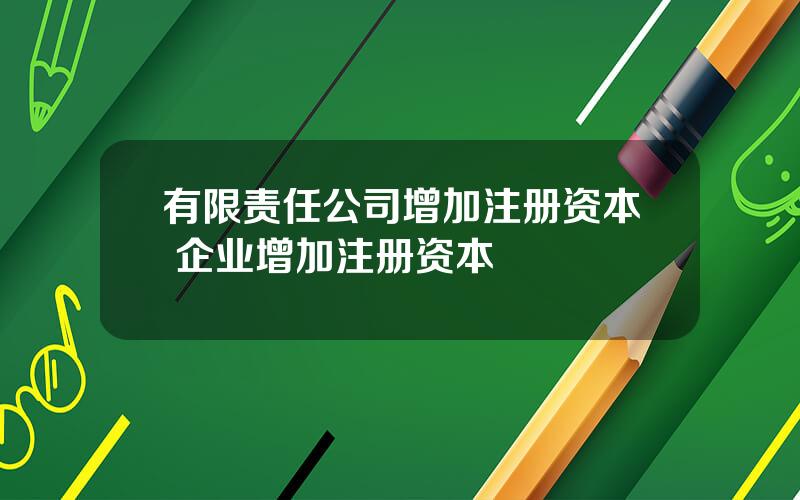 有限责任公司增加注册资本 企业增加注册资本